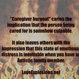 &quot;Caregiver burnout&quot; caries the implication that the person being cared for is somehow culpable. It also leaves others with the impression that this state of emotional distress is inevitable when you have an Autistic family member